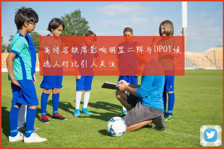 高诗岩缺席影响明显二阵与DPOY候选人对比引人关注