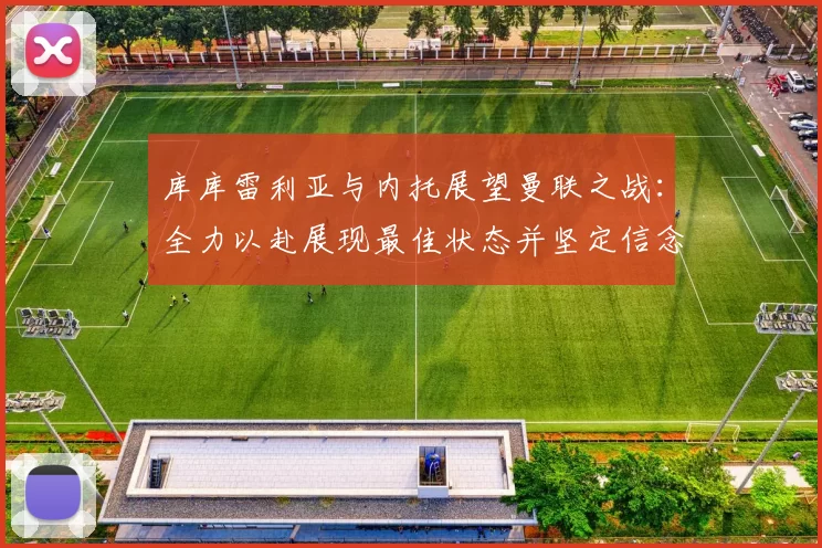 库库雷利亚与内托展望曼联之战：全力以赴展现最佳状态并坚定信念