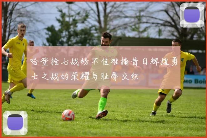 哈登抢七战绩不佳难掩昔日辉煌勇士之战的荣耀与耻辱交织