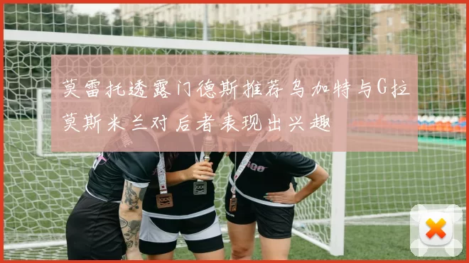 莫雷托透露门德斯推荐乌加特与G拉莫斯米兰对后者表现出兴趣