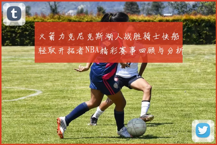 火箭力克尼克斯湖人战胜骑士快船轻取开拓者NBA精彩赛事回顾与分析