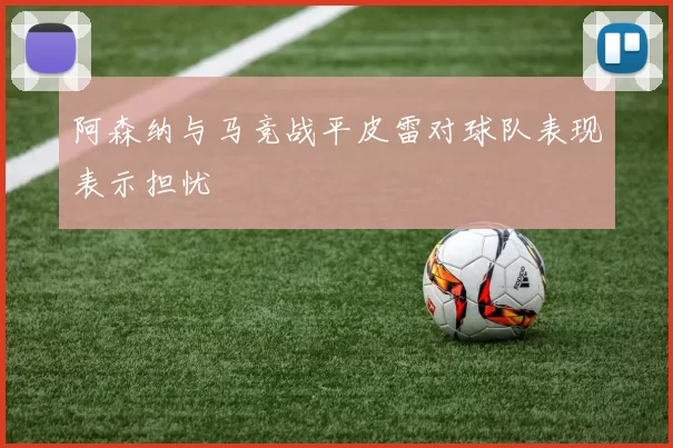 阿森纳与马竞战平皮雷对球队表现表示担忧
