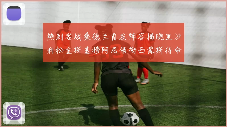 热刺客战桑德兰首发阵容揭晓里沙利松金斯基穆阿尼领衔西蒙斯待命