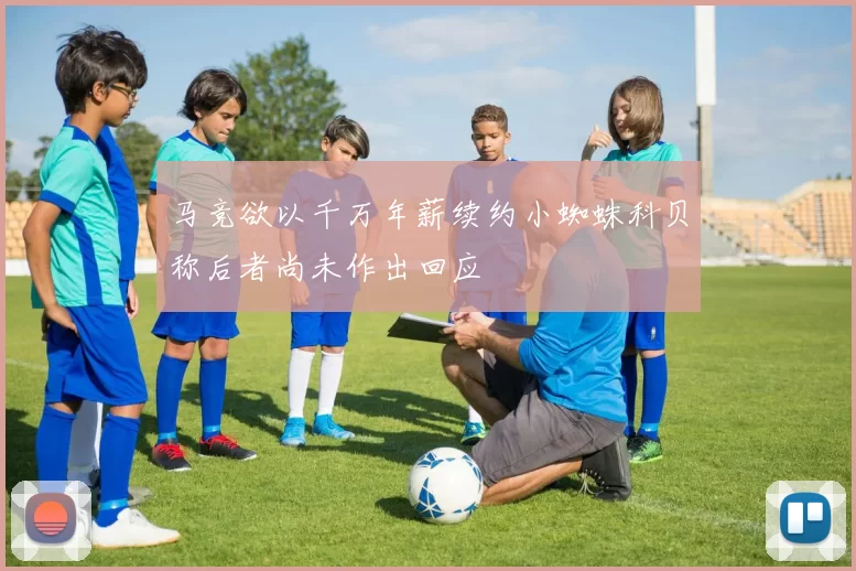 马竞欲以千万年薪续约小蜘蛛科贝称后者尚未作出回应