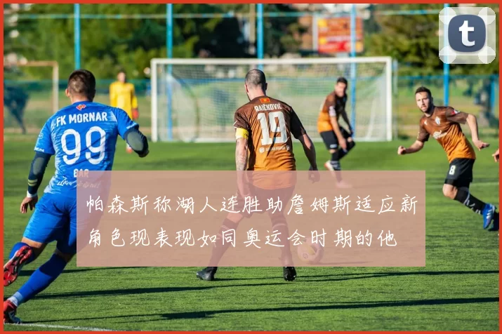 帕森斯称湖人连胜助詹姆斯适应新角色现表现如同奥运会时期的他