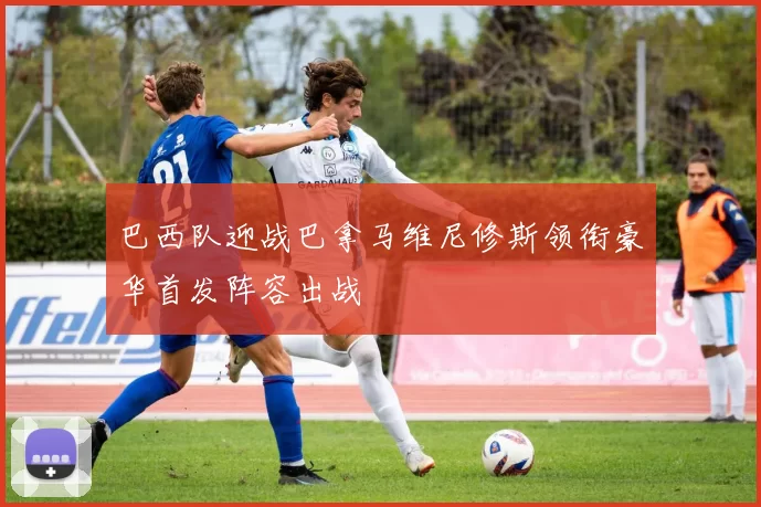 巴西队迎战巴拿马维尼修斯领衔豪华首发阵容出战