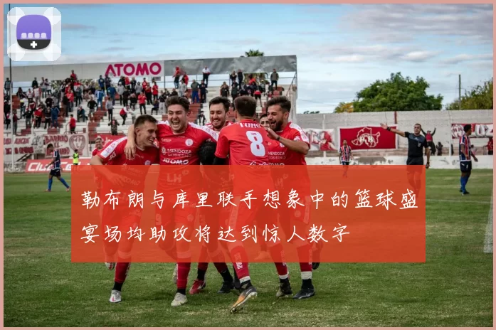 勒布朗与库里联手想象中的篮球盛宴场均助攻将达到惊人数字