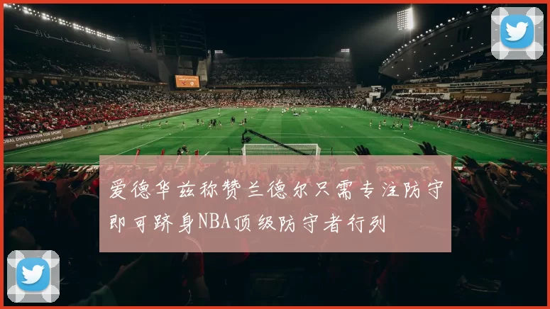 爱德华兹称赞兰德尔只需专注防守即可跻身NBA顶级防守者行列