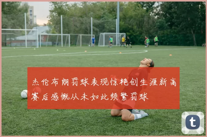 杰伦布朗罚球表现惊艳创生涯新高赛后感慨从未如此频繁罚球